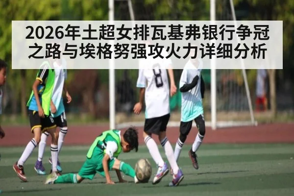 2026年土超女排瓦基弗银行争冠之路与埃格努强攻火力详细分析